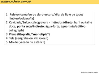 CLASSIFICAÇÃO DA GRAVURA
1. Relevo (camafeu ou claro-escuro/xilo: de fio e de topo/
linóleo/colografia)
2. Cavidade/Sulco: calcogravura - métodos (direto: buril ou talhe
doce, ponta seca/indireto: água-forte, água-tinta/aditivo:
collagraph)
3. Plana (litografia/“monotipia”)
4. Tela (serigrafia ou silk screen)
5. Molde (vazado ou estêncil)
Profa. Dra. Catarina Argolo
 