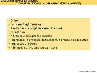 3. OS VÁRIOS TEMPOS DA GRAVURA
TÉCNICAS TRADICIONAIS: XILOGRAVURA (SÉCULO V - ORIENTE)
• Origem
• Ferramentas/Utensílios
• A matriz e sua preparação (início e fim)
• O desenho
• A técnica e seus procedimentos
• Impressão: o processo de tintagem, a prensa e os suportes
• Impressão em cores
• A limpeza dos materiais e da matriz
Profa. Dra. Catarina Argolo
 