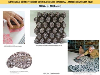 IMPRESSÃO SOBRE TECIDOS COM BLOCOS DE MADEIRA: ANTECEDENTES DA XILO
https://img0.etsystatic.com/000/0/6142602/il_
fullxfull.338514534.jpg http://source.ethicalfashionforum.com/assets-uploaded/
images/510x510/MeheraShaw.BlockPrint_.jpg
http://honestlywtf.com/wp-
content/uploads/2015/02/blockprinting5.jpg
http://i.ebayimg.com/images/g/mgoAAOxyeZNTWXXw/s-l400.jpg
CHINA (c. 2000 anos)
Profa. Dra. Catarina Argolo
 