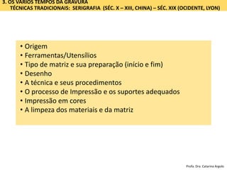 3. OS VÁRIOS TEMPOS DA GRAVURA
TÉCNICAS TRADICIONAIS: SERIGRAFIA (SÉC. X – XIII, CHINA) – SÉC. XIX (OCIDENTE, LYON)
• Origem
• Ferramentas/Utensílios
• Tipo de matriz e sua preparação (início e fim)
• Desenho
• A técnica e seus procedimentos
• O processo de Impressão e os suportes adequados
• Impressão em cores
• A limpeza dos materiais e da matriz
Profa. Dra. Catarina Argolo
 