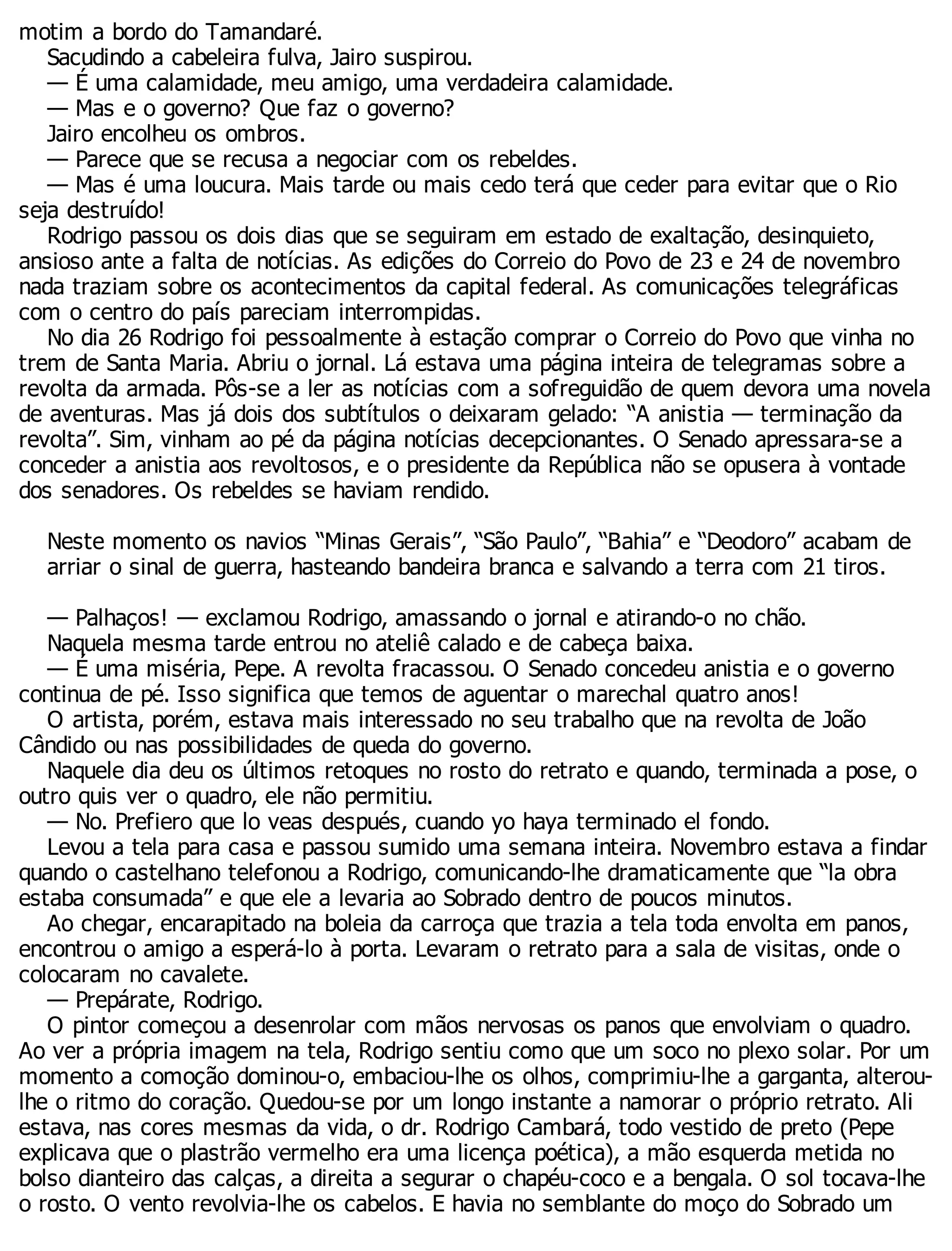 motim a bordo do Tamandaré.
Sacudindo a cabeleira fulva, Jairo suspirou.
— É uma calamidade, meu amigo, uma verdadeira calamidade.
— Mas e o governo? Que faz o governo?
Jairo encolheu os ombros.
— Parece que se recusa a negociar com os rebeldes.
— Mas é uma loucura. Mais tarde ou mais cedo terá que ceder para evitar que o Rio
seja destruído!
Rodrigo passou os dois dias que se seguiram em estado de exaltação, desinquieto,
ansioso ante a falta de notícias. As edições do Correio do Povo de 23 e 24 de novembro
nada traziam sobre os acontecimentos da capital federal. As comunicações telegráficas
com o centro do país pareciam interrompidas.
No dia 26 Rodrigo foi pessoalmente à estação comprar o Correio do Povo que vinha no
trem de Santa Maria. Abriu o jornal. Lá estava uma página inteira de telegramas sobre a
revolta da armada. Pôs-se a ler as notícias com a sofreguidão de quem devora uma novela
de aventuras. Mas já dois dos subtítulos o deixaram gelado: “A anistia — terminação da
revolta”. Sim, vinham ao pé da página notícias decepcionantes. O Senado apressara-se a
conceder a anistia aos revoltosos, e o presidente da República não se opusera à vontade
dos senadores. Os rebeldes se haviam rendido.
Neste momento os navios “Minas Gerais”, “São Paulo”, “Bahia” e “Deodoro” acabam de
arriar o sinal de guerra, hasteando bandeira branca e salvando a terra com 21 tiros.
— Palhaços! — exclamou Rodrigo, amassando o jornal e atirando-o no chão.
Naquela mesma tarde entrou no ateliê calado e de cabeça baixa.
— É uma miséria, Pepe. A revolta fracassou. O Senado concedeu anistia e o governo
continua de pé. Isso significa que temos de aguentar o marechal quatro anos!
O artista, porém, estava mais interessado no seu trabalho que na revolta de João
Cândido ou nas possibilidades de queda do governo.
Naquele dia deu os últimos retoques no rosto do retrato e quando, terminada a pose, o
outro quis ver o quadro, ele não permitiu.
— No. Prefiero que lo veas después, cuando yo haya terminado el fondo.
Levou a tela para casa e passou sumido uma semana inteira. Novembro estava a findar
quando o castelhano telefonou a Rodrigo, comunicando-lhe dramaticamente que “la obra
estaba consumada” e que ele a levaria ao Sobrado dentro de poucos minutos.
Ao chegar, encarapitado na boleia da carroça que trazia a tela toda envolta em panos,
encontrou o amigo a esperá-lo à porta. Levaram o retrato para a sala de visitas, onde o
colocaram no cavalete.
— Prepárate, Rodrigo.
O pintor começou a desenrolar com mãos nervosas os panos que envolviam o quadro.
Ao ver a própria imagem na tela, Rodrigo sentiu como que um soco no plexo solar. Por um
momento a comoção dominou-o, embaciou-lhe os olhos, comprimiu-lhe a garganta, alterou-
lhe o ritmo do coração. Quedou-se por um longo instante a namorar o próprio retrato. Ali
estava, nas cores mesmas da vida, o dr. Rodrigo Cambará, todo vestido de preto (Pepe
explicava que o plastrão vermelho era uma licença poética), a mão esquerda metida no
bolso dianteiro das calças, a direita a segurar o chapéu-coco e a bengala. O sol tocava-lhe
o rosto. O vento revolvia-lhe os cabelos. E havia no semblante do moço do Sobrado um
 