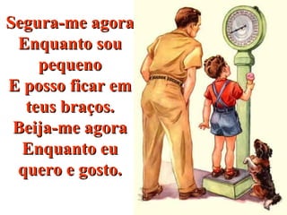 Segura-me agoraSegura-me agora
Enquanto souEnquanto sou
pequenopequeno
E posso ficar emE posso ficar em
teus braços.teus braços.
Beija-me agoraBeija-me agora
Enquanto euEnquanto eu
quero e gosto.quero e gosto.
 