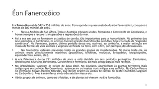 Éon Fanerozóico
Era Paleozóica vai de 542 a 251 milhões de anos. Corresponde a quase metade do éon Fanerozóico, com pouco
menos de 300 milhões de anos.
• Nela a América do Sul, África, Índia e Austrália estavam unidas, formando o Continente de Gondwana, e
houve avanços e recuos (transgressões e regressões) do mar.
• Foi a era em que se formaram as jazidas de carvão, tão importantes para a humanidade. No primeiro dos
seus períodos, o Cambriano, os animais tiveram grande diversificação evolutiva, hoje chamada de “explosão
cambriana”. No Permiano, porém, último período dessa era, ocorreu, ao contrário, a maior extinção em
massa de formas de vida animais e vegetais verificada na Terra, com o fim, por exemplo, dos dinossauros.
• No Paleozóico, estavam presentes todos os grandes grupos de invertebrados. No início desta era, os
animais eram principalmente marinhos (graptólitos, trilobites, moluscos, briozoários, braquiópodes,
equinodermos, corais, etc.).
• A era Paleozóica durou 291 milhões de anos e está dividida em seis períodos geológicos: Cambriano,
Ordoviciano, Siluriano, Devoniano, Carbonífero e Permiano, do mais antigo para o mais recente.
• No Ordoviciano, surgiram os peixes de água doce. No Siluriano, apareceram as plantas terrestres mais
antigas que se conhece. No Devoniano, apareceram os insetos mais antigos e os anfíbios. No Carbonífero e
no Permiano, houve grandes florestas, que deram origem às jazidas de carvão. Os répteis também surgiram
no Carbonífero. Aves e mamíferos ainda não existiam nessa era.
• Vários grupos de animais, como os trilobitas, e de plantas só viveram na Era Paleozóica.
14
 