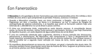 Éon Fanerozóico
O Mesozóico é a Era geológica do éon Fanerozóico que está compreendida entre 251 milhões e 65,5
milhões de anos atrás e que compreende os períodos Triássico, Jurássico e Cretáceo
• Quando o Mesozóico começou, havia um único continente, a Pangéia. Ele viria depois a se
fragmentar em dois, a Laurásia, ao Norte e o Gondwana, ao Sul. A ruptura da Pangéia foi
acompanhada de extenso vulcanismo, e os basaltos que assim se formaram cobrem hoje uma
extensão de 1.200.000 km2 no sul do Brasil e países vizinhos.
• O clima era inicialmente árido, originando-se vasto deserto arenoso. A consolidação dessas
areias, na forma de arenitos, rochas muito porosas e permeáveis, formou o que hoje chamamos
de Aquífero Guarani, um vasto depósito de água subterrânea do sul do Brasil
• É uma era conhecida sobretudo pelo surgimento, domínio e brusca extinção dos dinossauros,
pterossauros e plesiossauros. No Mesozóico, eles conquistaram a Terra e desapareceram de
modo repentino, provávelmente devido à queda de um enorme meteorito. Esse choque causou o
que se acredita ser a segunda maior extinção em massa da terra, menor apenas que a do
Permiano.
• Os mamíferos desenvolveram-se nessa era, mas tinham. em geral, o tamanho dos atuais ratos. Os
amonites também foram importantes nessa fase da história da Terra. Surgiram as primeiras aves e
as primeiras plantas com flores (Angiospermas).
16
 