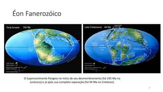 Éon Fanerozóico
O Supercontinente Pangeia no início de seu desmembramento (há 195 Ma no
Jurássico) e já após sua completa separação (há 94 Ma no Cretáceo).
17
 