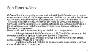 Éon Fanerozóico
O Cenozóico é a era geológica que iniciou há 65,5 milhões de anos e que se
estende até os dias atuais. Antigamente, era dividida nos períodos Terciário e
Quaternário. Posteriormente, eles passaram a se chamar Paleogeno (o
Terciário) e Neogeno (o Quaternário). Em maio de 2009, uma decisão da
Comissão Internacional de Estratigrafia, ratificada, em junho, pela União de
Ciências Geológicas, reabilitou o Quaternário, sem, todavia, extinguir o
Paleogeno e o Neogeno.
Desse modo, o Cenozoico está agora dividido em três períodos:
- Paleogeno (de 65,5 milhões de anos a 23,03 milhões de anos atrás),
compreendendo as épocas Paleoceno, Eoceno e Oligoceno.
- Neogeno (de 23,03 milhões de anos a 2,6 milhões de anos atrás),
com as épocas Mioceno e Plioceno.
- Quaternário (de 2,6 milhões de anos atrás até ao presente), com as
épocas Pleistoceno e Holoceno.
18
 