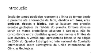 Introdução
Escala de tempo geológico representa a linha do tempo desde
o presente até a formação da Terra, dividida em éons, eras,
períodos, épocas e idades, que se baseiam nos grandes
eventos geológicos da história do planeta. Embora devesse
servir de marco cronológico absoluto à Geologia, não há
concordância entre cientistas quanto aos nomes e limites de
suas divisões. A versão aqui apresentada baseia-se na edição
de 2004 do Quadro Estratigráfico Internacional da Comissão
Internacional sobre Estratigrafia da União Internacional de
Ciências Geológicas.
3
 