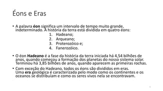 Éons e Eras
• A palavra éon significa um intervalo de tempo muito grande,
indeterminado. A história da terra está dividida em quatro éons:
1. Hadeano;
2. Arqueano;
3. Proterozóico e;
4. Fanerozóico.
• O éon Hadeano é a fase da história da terra iniciada há 4,54 bilhões de
anos, quando começou a formação dos planetas do nosso sistema solar.
Terminou há 3,85 bilhões de anos, quando aparecem as primeiras rochas.
• Com exceção do Hadeano, todos os éons são divididos em eras.
Uma era geológica é caracterizada pelo modo como os continentes e os
oceanos se distribuíam e como os seres vivos nela se encontravam.
5
 
