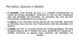 Períodos, épocas e idades
• O período, uma divisão da era, é a unidade fundamental na
escala do tempo geológico. Somente as eras do éon Arqueano
não são divididas em períodos. Os períodos das eras do éon
Fanerozóico subdividem-se em épocas;
• A época é um intervalo menor dentro de um período. Somente
os períodos das eras do éon Proterozóico não são divididos em
épocas;
• A idade, por fim, é a menor divisão do tempo geológico. Ela tem
duração máxima de 6 milhões de anos, podendo ter menos de 1
milhão. Somente as épocas mais recentes são divididas em
idades;
6
 