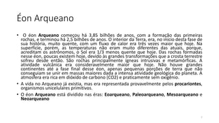 Éon Arqueano
• O éon Arqueano começou há 3,85 bilhões de anos, com a formação das primeiras
rochas, e terminou há 2,5 bilhões de anos. O interior da Terra, era, no início desta fase de
sua história, muito quente, com um fluxo de calor era três vezes maior que hoje. Na
superfície, porém, as temperaturas não eram muito diferentes das atuais, porque,
acreditam os astrônomos, o Sol era 1/3 menos quente que hoje. Das rochas formadas
nesse éon, poucas existem hoje, devido às grandes transformações que a crosta terrestre
sofreu desde então. São rochas principalmente ígneas intrusivas e metamórficas. A
atividade vulcânica era consideravelmente maior que hoje. Não houve grandes
continentes até a fase final desse éon, apenas pequenas porções de terra que não
conseguiam se unir em massas maiores dada a intensa atividade geológica do planeta. A
atmosfera era rica em dióxido de carbono (CO2) e praticamente sem oxigênio.
• A vida no Arqueano já existia, mas era representada provavelmente pelos procariontes,
organismos unicelulares primitivos.
• O éon Arqueano está dividido nas éras: Eoarqueano, Paleoarqueano, Mesoarqueano e
Neoarqueano
7
 