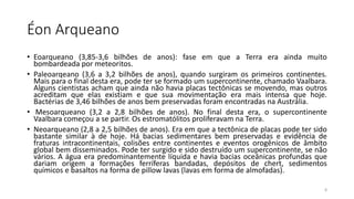 Éon Arqueano
• Eoarqueano (3,85-3,6 bilhões de anos): fase em que a Terra era ainda muito
bombardeada por meteoritos.
• Paleoarqeano (3,6 a 3,2 bilhões de anos), quando surgiram os primeiros continentes.
Mais para o final desta era, pode ter se formado um supercontinente, chamado Vaalbara.
Alguns cientistas acham que ainda não havia placas tectônicas se movendo, mas outros
acreditam que elas existiam e que sua movimentação era mais intensa que hoje.
Bactérias de 3,46 bilhões de anos bem preservadas foram encontradas na Austrália.
• Mesoarqueano (3,2 a 2,8 bilhões de anos). No final desta era, o supercontinente
Vaalbara começou a se partir. Os estromatólitos proliferavam na Terra.
• Neoarqueano (2,8 a 2,5 bilhões de anos). Era em que a tectônica de placas pode ter sido
bastante similar à de hoje. Há bacias sedimentares bem preservadas e evidência de
fraturas intracontinentais, colisões entre continentes e eventos orogênicos de âmbito
global bem disseminados. Pode ter surgido e sido destruído um supercontinente, se não
vários. A água era predominantemente líquida e havia bacias oceânicas profundas que
dariam origem a formações ferríferas bandadas, depósitos de chert, sedimentos
químicos e basaltos na forma de pillow lavas (lavas em forma de almofadas).
8
 
