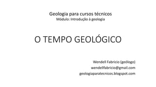 O TEMPO GEOLÓGICO
Wendell Fabricio (geólogo)
wendellfabricio@gmail.com
geologiaparatecnicos.blogspot.com
Geologia para cursos técnicos
Módulo: Introdução à geologia
 
