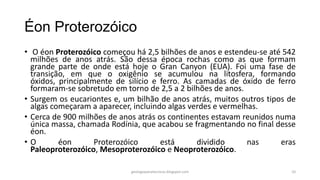 Éon Proterozóico
• O éon Proterozóico começou há 2,5 bilhões de anos e estendeu-se até 542
milhões de anos atrás. São dessa época rochas como as que formam
grande parte de onde está hoje o Gran Canyon (EUA). Foi uma fase de
transição, em que o oxigênio se acumulou na litosfera, formando
óxidos, principalmente de silício e ferro. As camadas de óxido de ferro
formaram-se sobretudo em torno de 2,5 a 2 bilhões de anos.
• Surgem os eucariontes e, um bilhão de anos atrás, muitos outros tipos de
algas começaram a aparecer, incluindo algas verdes e vermelhas.
• Cerca de 900 milhões de anos atrás os continentes estavam reunidos numa
única massa, chamada Rodínia, que acabou se fragmentando no final desse
éon.
•O
éon
Proterozóico
está
dividido
nas
eras
Paleoproterozóico, Mesoproterozóico e Neoproterozóico.
geologiaparatecnicos.blogspot.com

10

 