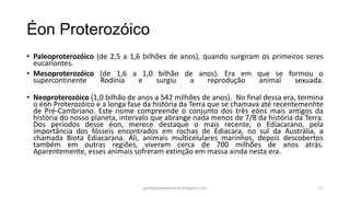 Éon Proterozóico
• Paleoproterozóico (de 2,5 a 1,6 bilhões de anos), quando surgiram os primeiros seres
eucariontes.
• Mesoproterozóico (de 1,6 a 1,0 bilhão de anos). Era em que se formou o
supercontinente
Rodínia
e
surgiu
a
reprodução
animal
sexuada.
• Neoproterozóico (1,0 bilhão de anos a 542 milhões de anos). No final dessa era, termina
o éon Proterozóico e a longa fase da história da Terra que se chamava até recentemenhte
de Pré-Cambriano. Este nome compreende o conjunto dos três eóns mais antigos da
história do nosso planeta, intervalo que abrange nada menos de 7/8 da história da Terra.
Dos períodos desse éon, merece destaque o mais recente, o Ediacarano, pela
importância dos fósseis encontrados em rochas de Ediacara, no sul da Austrália, a
chamada Biota Ediacarana. Ali, animais multicelulares marinhos, depois descobertos
também em outras regiões, viveram cerca de 700 milhões de anos atrás.
Aparentemente, esses animais sofreram extinção em massa ainda nesta era.

geologiaparatecnicos.blogspot.com

11

 