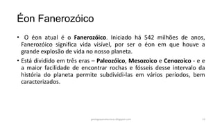 Éon Fanerozóico
• O éon atual é o Fanerozóico. Iniciado há 542 milhões de anos,
Fanerozóico significa vida visível, por ser o éon em que houve a
grande explosão de vida no nosso planeta.
• Está dividido em três eras – Paleozóico, Mesozoico e Cenozoico - e e
a maior facilidade de encontrar rochas e fósseis desse intervalo da
história do planeta permite subdividi-las em vários períodos, bem
caracterizados.

geologiaparatecnicos.blogspot.com

13

 