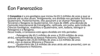 Éon Fanerozóico
O Cenozóico é a era geológica que iniciou há 65,5 milhões de anos e que se
estende até os dias atuais. Antigamente, era dividida nos períodos Terciário e
Quaternário. Posteriormente, eles passaram a se chamar Paleogeno (o
Terciário) e Neogeno (o Quaternário). Em maio de 2009, uma decisão da
Comissão Internacional de Estratigrafia, ratificada, em junho, pela União de
Ciências Geológicas, reabilitou o Quaternário, sem, todavia, extinguir o
Paleogeno e o Neogeno.
Desse modo, o Cenozoico está agora dividido em três períodos:
- Paleogeno (de 65,5 milhões de anos a 23,03 milhões de anos
atrás), compreendendo as épocas Paleoceno, Eoceno e Oligoceno.
- Neogeno (de 23,03 milhões de anos a 2,6 milhões de anos
atrás), com as épocas Mioceno e Plioceno.
- Quaternário (de 2,6 milhões de anos atrás até ao presente), com as
épocas Pleistoceno e Holoceno.
geologiaparatecnicos.blogspot.com

18

 