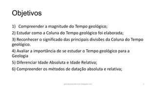 Objetivos
1) Compreender a magnitude do Tempo geológico;
2) Estudar como a Coluna do Tempo geológico foi elaborada;
3) Reconhecer o significado das principais divisões da Coluna do Tempo
geológico.
4) Avaliar a importância de se estudar o Tempo geológico para a
Geologia
5) Diferenciar Idade Absoluta e Idade Relativa;
6) Compreender os métodos de datação absoluta e relativa;

geologiaparatecnicos.blogspot.com

2

 