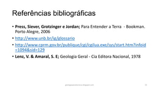 Referências bibliográficas
• Press, Siever, Grotzinger e Jordan; Para Entender a Terra - Bookman.
Porto Alegre, 2006
• http://www.unb.br/ig/glossario
• http://www.cprm.gov.br/publique/cgi/cgilua.exe/sys/start.htm?infoid
=1094&sid=129
• Lenz, V. & Amaral, S. E; Geologia Geral - Cia Editora Nacional, 1978

geologiaparatecnicos.blogspot.com

23

 