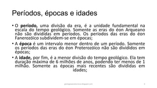 Períodos, épocas e idades
• O período, uma divisão da era, é a unidade fundamental na
escala do tempo geológico. Somente as eras do éon Arqueano
não são divididas em períodos. Os períodos das eras do éon
Fanerozóico subdividem-se em épocas;
• A época é um intervalo menor dentro de um período. Somente
os períodos das eras do éon Proterozóico não são divididos em
épocas;
• A idade, por fim, é a menor divisão do tempo geológico. Ela tem
duração máxima de 6 milhões de anos, podendo ter menos de 1
milhão. Somente as épocas mais recentes são divididas em
idades;
geologiaparatecnicos.blogspot.com

6

 
