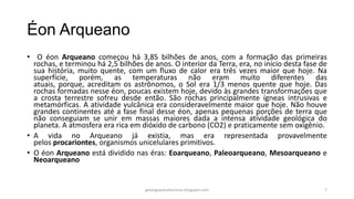 Éon Arqueano
• O éon Arqueano começou há 3,85 bilhões de anos, com a formação das primeiras
rochas, e terminou há 2,5 bilhões de anos. O interior da Terra, era, no início desta fase de
sua história, muito quente, com um fluxo de calor era três vezes maior que hoje. Na
superfície, porém, as temperaturas não eram muito diferentes das
atuais, porque, acreditam os astrônomos, o Sol era 1/3 menos quente que hoje. Das
rochas formadas nesse éon, poucas existem hoje, devido às grandes transformações que
a crosta terrestre sofreu desde então. São rochas principalmente ígneas intrusivas e
metamórficas. A atividade vulcânica era consideravelmente maior que hoje. Não houve
grandes continentes até a fase final desse éon, apenas pequenas porções de terra que
não conseguiam se unir em massas maiores dada a intensa atividade geológica do
planeta. A atmosfera era rica em dióxido de carbono (CO2) e praticamente sem oxigênio.
• A vida no Arqueano já existia, mas era representada provavelmente
pelos procariontes, organismos unicelulares primitivos.
• O éon Arqueano está dividido nas éras: Eoarqueano, Paleoarqueano, Mesoarqueano e
Neoarqueano

geologiaparatecnicos.blogspot.com

7

 