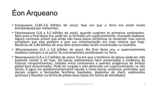 Éon Arqueano
• Eoarqueano (3,85-3,6 bilhões de anos): fase em que a Terra era ainda muito
bombardeada por meteoritos.
• Paleoarqeano (3,6 a 3,2 bilhões de anos), quando surgiram os primeiros continentes.
Mais para o final desta era, pode ter se formado um supercontinente, chamado Vaalbara.
Alguns cientistas acham que ainda não havia placas tectônicas se movendo, mas outros
acreditam que elas existiam e que sua movimentação era mais intensa que hoje.
Bactérias de 3,46 bilhões de anos bem preservadas foram encontradas na Austrália.
• Mesoarqueano (3,2 a 2,8 bilhões de anos). No final desta era, o supercontinente
Vaalbara começou a se partir. Os estromatólitos proliferavam na Terra.
• Neoarqueano (2,8 a 2,5 bilhões de anos). Era em que a tectônica de placas pode ter sido
bastante similar à de hoje. Há bacias sedimentares bem preservadas e evidência de
fraturas intracontinentais, colisões entre continentes e eventos orogênicos de âmbito
global bem disseminados. Pode ter surgido e sido destruído um supercontinente, se não
vários. A água era predominantemente líquida e havia bacias oceânicas profundas que
dariam origem a formações ferríferas bandadas, depósitos de chert, sedimentos
químicos e basaltos na forma de pillow lavas (lavas em forma de almofadas).
geologiaparatecnicos.blogspot.com

8

 