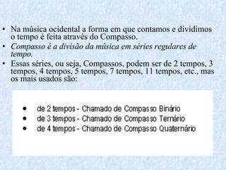 Na música ocidental a forma em que contamos e dividimos o tempo é feita através do Compasso. Compasso é a divisão da música em séries regulares de tempo.   Essas séries, ou seja, Compassos, podem ser de 2 tempos, 3 tempos, 4 tempos, 5 tempos, 7 tempos, 11 tempos, etc., mas os mais usados são: 