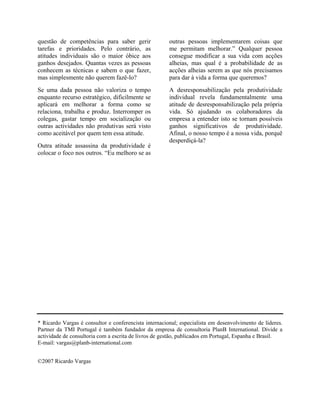 questão de competências para saber gerir
tarefas e prioridades. Pelo contrário, as
atitudes individuais são o maior óbice aos
ganhos desejados. Quantas vezes as pessoas
conhecem as técnicas e sabem o que fazer,
mas simplesmente não querem fazê-lo?

outras pessoas implementarem coisas que
me permitam melhorar.” Qualquer pessoa
consegue modificar a sua vida com acções
alheias, mas qual é a probabilidade de as
acções alheias serem as que nós precisamos
para dar à vida a forma que queremos?

Se uma dada pessoa não valoriza o tempo
enquanto recurso estratégico, dificilmente se
aplicará em melhorar a forma como se
relaciona, trabalha e produz. Interromper os
colegas, gastar tempo em socialização ou
outras actividades não produtivas será visto
como aceitável por quem tem essa atitude.

A desresponsabilização pela produtividade
individual revela fundamentalmente uma
atitude de desresponsabilização pela própria
vida. Só ajudando os colaboradores da
empresa a entender isto se tornam possíveis
ganhos significativos de produtividade.
Afinal, o nosso tempo é a nossa vida, porquê
desperdiçá-la?

Outra atitude assassina da produtividade é
colocar o foco nos outros. “Eu melhoro se as

* Ricardo Vargas é consultor e conferencista internacional; especialista em desenvolvimento de líderes.
Partner da TMI Portugal é também fundador da empresa de consultoria PlanB International. Divide a
actividade de consultoria com a escrita de livros de gestão, publicados em Portugal, Espanha e Brasil.
E-mail: vargas@planb-international.com
©2007 Ricardo Vargas

 