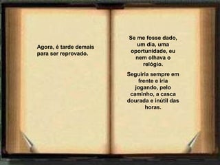 Se me fosse dado,
Agora, é tarde demais      um dia, uma
para ser reprovado.     oportunidade, eu
                          nem olhava o
                             relógio.
                        Seguiria sempre em
                            frente e iria
                           jogando, pelo
                         caminho, a casca
                        dourada e inútil das
                               horas.
 