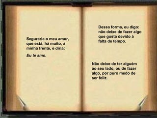 Dessa forma, eu digo:
                            não deixe de fazer algo
                            que gosta devido à
Seguraria o meu amor,
                            falta de tempo.
que está, há muito, à
minha frente, e diria:
Eu te amo.  

                         Não deixe de ter alguém
                         ao seu lado, ou de fazer
                         algo, por puro medo de
                         ser feliz.
 