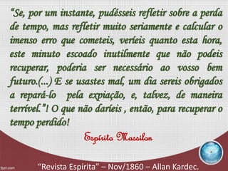 “Se, por um instante, pudésseis refletir sobre a perda
de tempo, mas refletir muito seriamente e calcular o
imenso erro que cometeis, veríeis quanto esta hora,
este minuto escoado inutilmente que não podeis
recuperar, poderia ser necessário ao vosso bem
futuro.(...) E se usastes mal, um dia sereis obrigados
a repará-lo pela expiação, e, talvez, de maneira
terrível.”! O que não daríeis , então, para recuperar o
tempo perdido!
Espírito Massilon
“Revista Espírita” – Nov/1860 – Allan Kardec.
 