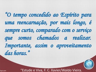 “O tempo concedido ao Espírito para
uma reencarnação, por mais longo, é
sempre curto, comparado com o serviço
que somos chamados a realizar.
Importante, assim o aproveitamento
das horas.”
“Estude e Viva, F. C. Xavier/Waldo Vieira.
 
