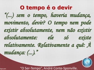 O tempo é o devir
“(...) sem o tempo, haveria mudança,
movimento, devir? O tempo nem pode
existir absolutamente, nem não existir
absolutamente: ele só existe
relativamente. Relativamente a quê: À
mudança: (...).”
“O Ser-Tempo”, André Conte-Sponville.
 