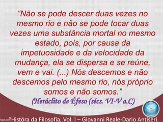 “Não se pode descer duas vezes no
mesmo rio e não se pode tocar duas
vezes uma substância mortal no mesmo
estado, pois, por causa da
impetuosidade e da velocidade da
mudança, ela se dispersa e se reúne,
vem e vai. (...) Nós descemos e não
descemos pelo mesmo rio, nós próprio
somos e não somos.”
(Heráclito de Éfeso (sécs. VI-V a.C)
“Históra da Filosofia, Vol. I – Giovanni Reale-Dario Antiseri.
 