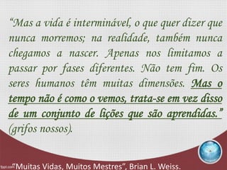 “Mas a vida é interminável, o que quer dizer que
nunca morremos; na realidade, também nunca
chegamos a nascer. Apenas nos limitamos a
passar por fases diferentes. Não tem fim. Os
seres humanos têm muitas dimensões. Mas o
tempo não é como o vemos, trata-se em vez disso
de um conjunto de lições que são aprendidas.”
(grifos nossos).
“Muitas Vidas, Muitos Mestres”, Brian L. Weiss.
 