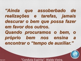 “Ainda que assoberbado de
realizações e tarefas, jamais
descurar o bem que possa fazer
em favor dos outros.
Quando procuramos o bem, o
próprio bem nos ensina a
encontrar o “tempo de auxiliar.”
“Conduta Espírita”, Waldo Vieira.
 