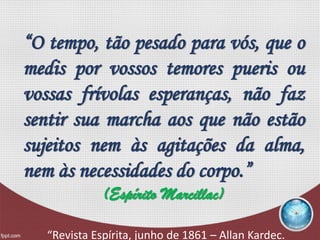 “O tempo, tão pesado para vós, que o
medis por vossos temores pueris ou
vossas frívolas esperanças, não faz
sentir sua marcha aos que não estão
sujeitos nem às agitações da alma,
nem às necessidades do corpo.”
(Espírito Marcillac)
“Revista Espírita, junho de 1861 – Allan Kardec.
 