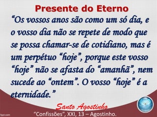 “Os vossos anos são como um só dia, e
o vosso dia não se repete de modo que
se possa chamar-se de cotidiano, mas é
um perpétuo “hoje”, porque este vosso
“hoje” não se afasta do “amanhã”, nem
sucede ao “ontem”. O vosso “hoje” é a
eternidade.”
Santo Agostinho
“Confissões”, XXI, 13 – Agostinho.
Presente do Eterno
 