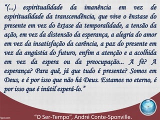 “(...) espiritualidade da imanência em vez de
espiritualidade da transcendência, que vive o ênstase do
presente em vez do êxtase da temporalidade, a tensão da
ação, em vez da distensão da esperança, a alegria do amor
em vez da insatisfação da carência, a paz do presente em
vez da angústia do futuro, enfim a atenção e a acolhida
em vez da espera ou da preocupação... A fè? A
esperança? Para quê, já que tudo é presente? Somos em
Deus, e é por isso que não há Deus. Estamos no eterno, é
por isso que é inútil esperá-lo.”
“O Ser-Tempo”, André Conte-Sponville.
 