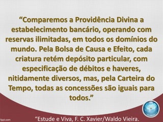“Comparemos a Providência Divina a
estabelecimento bancário, operando com
reservas ilimitadas, em todos os domínios do
mundo. Pela Bolsa de Causa e Efeito, cada
criatura retém depósito particular, com
especificação de débitos e haveres,
nitidamente diversos, mas, pela Carteira do
Tempo, todas as concessões são iguais para
todos.”
“Estude e Viva, F. C. Xavier/Waldo Vieira.
 