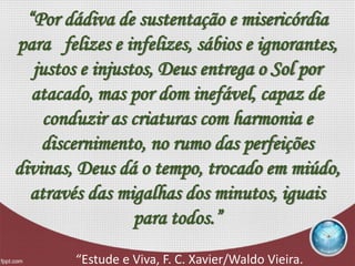 “Por dádiva de sustentação e misericórdia
para felizes e infelizes, sábios e ignorantes,
justos e injustos, Deus entrega o Sol por
atacado, mas por dom inefável, capaz de
conduzir as criaturas com harmonia e
discernimento, no rumo das perfeições
divinas, Deus dá o tempo, trocado em miúdo,
através das migalhas dos minutos, iguais
para todos.”
“Estude e Viva, F. C. Xavier/Waldo Vieira.
 