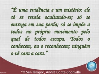 “É uma evidência e um mistério: ele
só se revela ocultando-se; só se
entrega em sua perda; só se impõe a
todos no próprio movimento pelo
qual de todos escapa. Todos o
conhecem, ou o reconhecem; ninguém
o vê cara a cara.”
“O Ser-Tempo”, André Conte-Sponville.
 