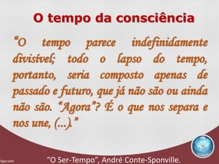 O tempo da consciência
“O tempo parece indefinidamente
divisível; todo o lapso do tempo,
portanto, seria composto apenas de
passado e futuro, que já não são ou ainda
não são. “Agora”? É o que nos separa e
nos une, (...).”
“O Ser-Tempo”, André Conte-Sponville.
 