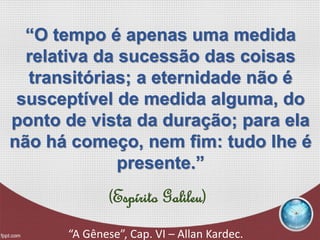 (Espírito Galileu)
“A Gênese”, Cap. VI – Allan Kardec.
“O tempo é apenas uma medida
relativa da sucessão das coisas
transitórias; a eternidade não é
susceptível de medida alguma, do
ponto de vista da duração; para ela
não há começo, nem fim: tudo lhe é
presente.”
 