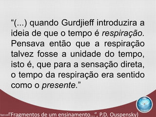 “(...) quando Gurdjieff introduzira a
ideia de que o tempo é respiração.
Pensava então que a respiração
talvez fosse a unidade do tempo,
isto é, que para a sensação direta,
o tempo da respiração era sentido
como o presente.”
“Fragmentos de um ensinamento...”, P.D. Ouspensky)
 