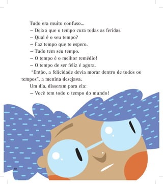 Tudo era muito confuso...
— Deixa que o tempo cura todas as feridas.
— Qual é o seu tempo?
— Faz tempo que te espero.
— Tudo tem seu tempo.
— O tempo é o melhor remédio!
— O tempo de ser feliz é agora.
“Então, a felicidade devia morar dentro de todos os
tempos”, a menina desejava.
Um dia, disseram para ela:
— Você tem todo o tempo do mundo!
10
 