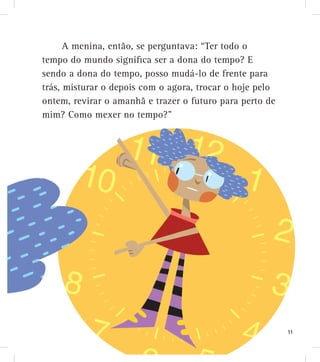 A menina, então, se perguntava: “Ter todo o
tempo do mundo significa ser a dona do tempo? E
sendo a dona do tempo, posso mudá-lo de frente para
trás, misturar o depois com o agora, trocar o hoje pelo
ontem, revirar o amanhã e trazer o futuro para perto de
mim? Como mexer no tempo?”
11
 