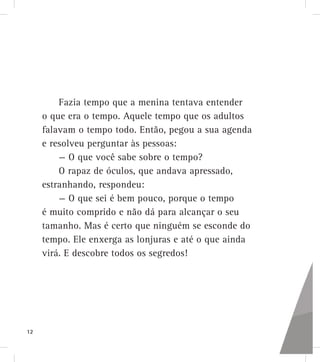 Fazia tempo que a menina tentava entender
o que era o tempo. Aquele tempo que os adultos
falavam o tempo todo. Então, pegou a sua agenda
e resolveu perguntar às pessoas:
— O que você sabe sobre o tempo?
O rapaz de óculos, que andava apressado,
estranhando, respondeu:
— O que sei é bem pouco, porque o tempo
é muito comprido e não dá para alcançar o seu
tamanho. Mas é certo que ninguém se esconde do
tempo. Ele enxerga as lonjuras e até o que ainda
virá. E descobre todos os segredos!
12
 
