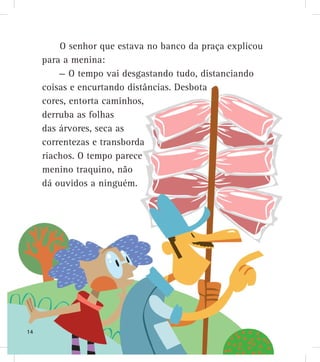 O senhor que estava no banco da praça explicou
para a menina:
— O tempo vai desgastando tudo, distanciando
coisas e encurtando distâncias. Desbota
cores, entorta caminhos,
derruba as folhas
das árvores, seca as
correntezas e transborda
riachos. O tempo parece
menino traquino, não
dá ouvidos a ninguém.
14
 