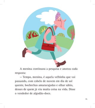 A menina continuou a pesquisa e anotou cada
resposta:
— Tempo, menina, é aquela velhinha que vai
passando, com cabelo de nuvem em dia de sol
quente, bochechas amaracujadas e olhar sábio,
desses de quem já viu muita coisa na vida. Disse
o vendedor de algodão-doce.
15
 