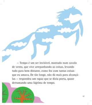 — Tempo é um ser invisível, montado num cavalo
de vento, que vive arrepanhando as coisas, levando
tudo para bem distante, como fez com tantas coisas
que eu amava. De tão longe, não dá mais para alcançá-
las — respondeu um rapaz que se dizia poeta, quase
derramando uma lágrima de tempo.
17
 